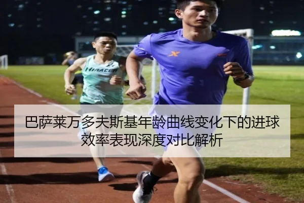 巴萨莱万多夫斯基年龄曲线变化下的进球效率表现深度对比解析（aoko）